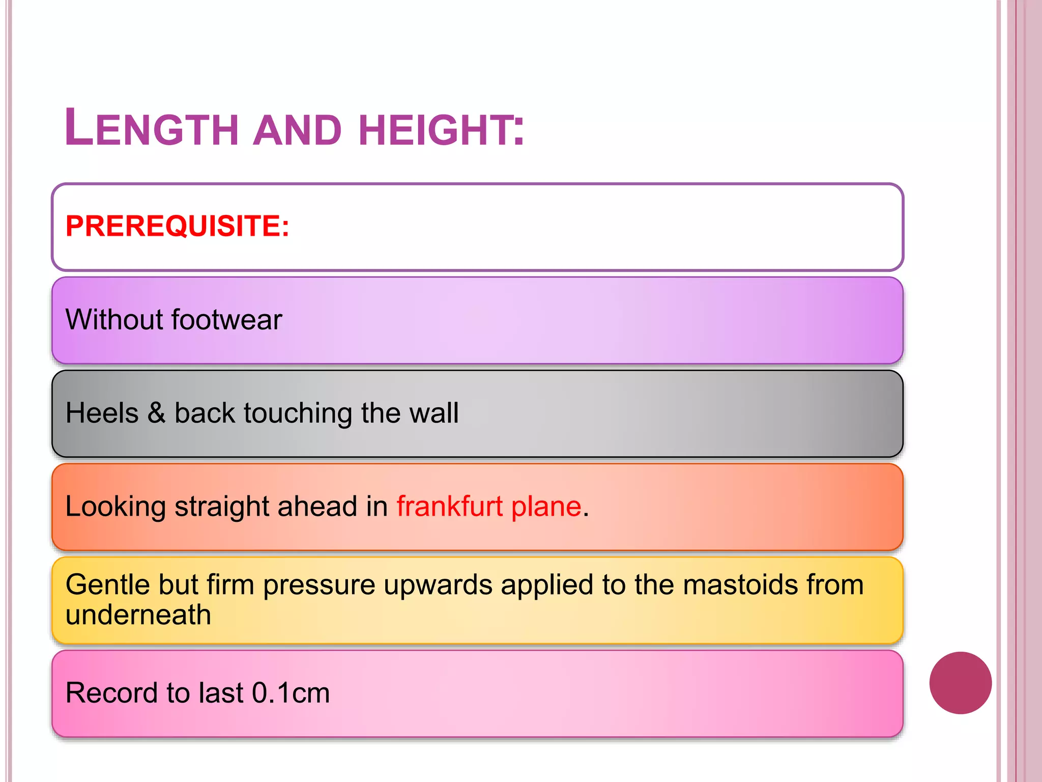 LENGTH AND HEIGHT:
PREREQUISITE:
Without footwear
Heels & back touching the wall
Looking straight ahead in frankfurt plane.
Gentle but firm pressure upwards applied to the mastoids from
underneath
Record to last 0.1cm
 