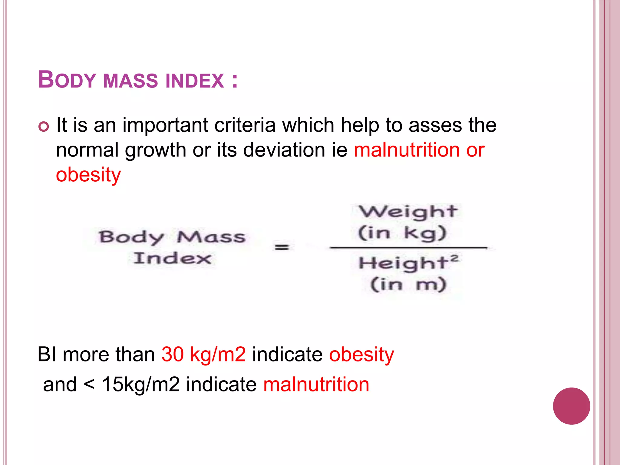  It is an important criteria which help to asses the
normal growth or its deviation ie malnutrition or
obesity
BI more than 30 kg/m2 indicate obesity
and < 15kg/m2 indicate malnutrition
BODY MASS INDEX :
 
