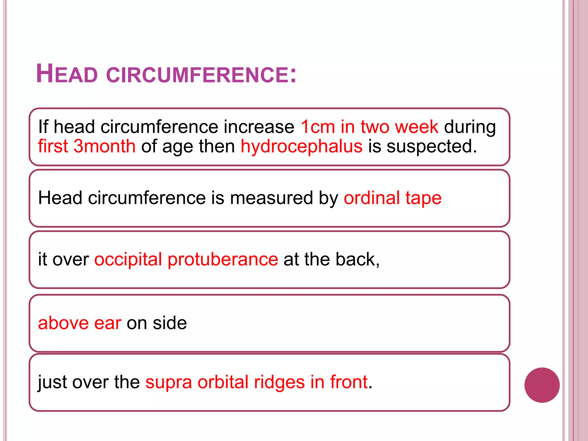 HEAD CIRCUMFERENCE:
If head circumference increase 1cm in two week during
first 3month of age then hydrocephalus is suspected.
Head circumference is measured by ordinal tape
it over occipital protuberance at the back,
above ear on side
just over the supra orbital ridges in front.
 