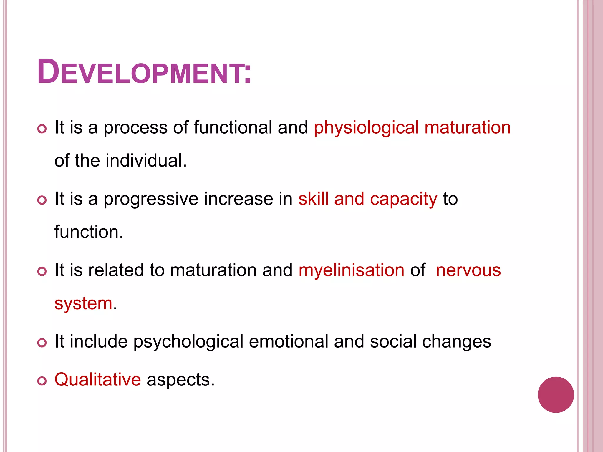 DEVELOPMENT:
 It is a process of functional and physiological maturation
of the individual.
 It is a progressive increase in skill and capacity to
function.
 It is related to maturation and myelinisation of nervous
system.
 It include psychological emotional and social changes
 Qualitative aspects.
 