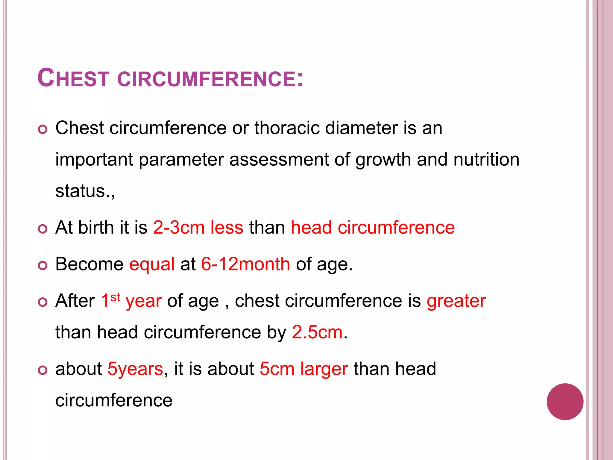 CHEST CIRCUMFERENCE:
 Chest circumference or thoracic diameter is an
important parameter assessment of growth and nutrition
status.,
 At birth it is 2-3cm less than head circumference
 Become equal at 6-12month of age.
 After 1st year of age , chest circumference is greater
than head circumference by 2.5cm.
 about 5years, it is about 5cm larger than head
circumference
 