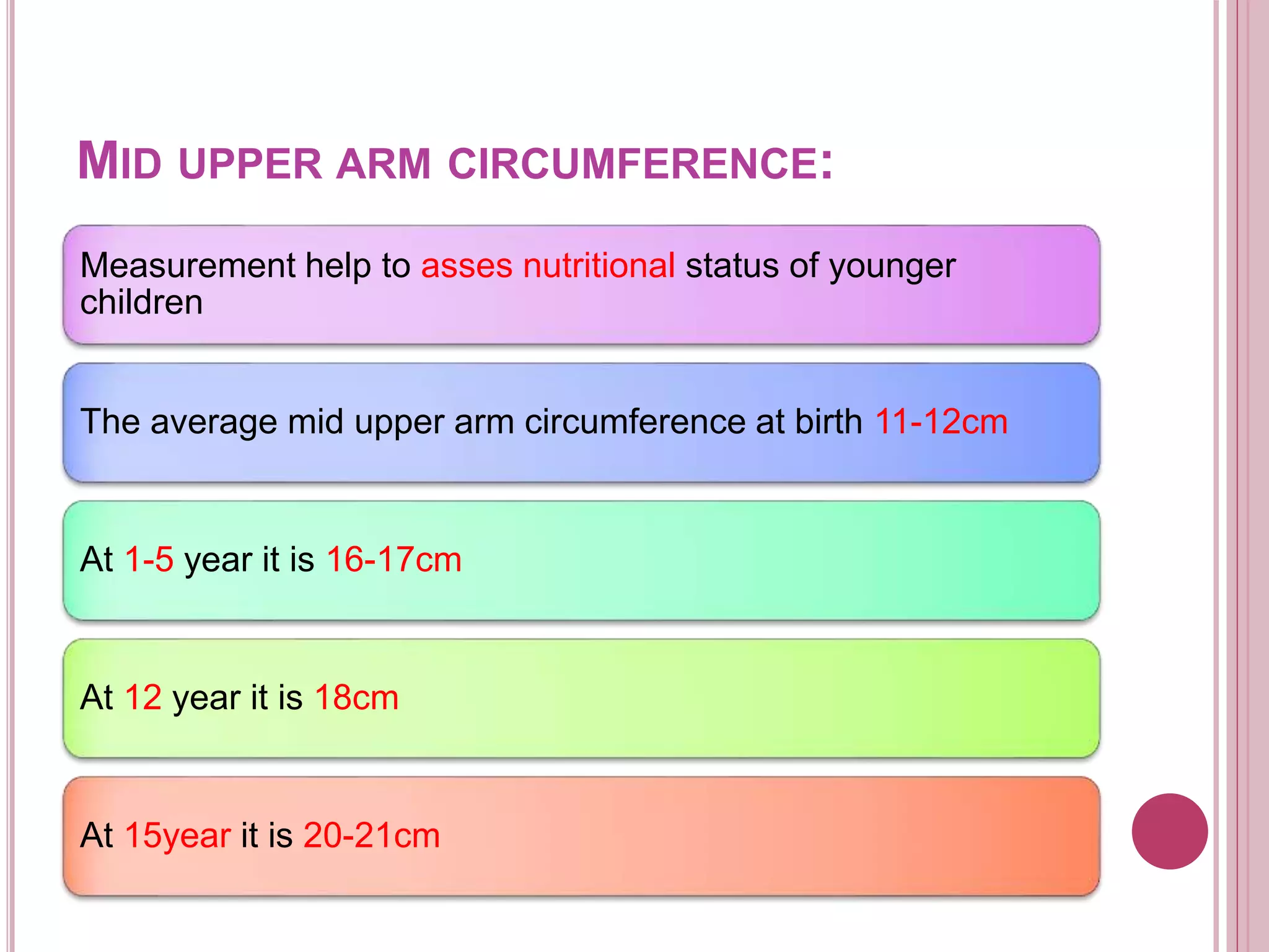 MID UPPER ARM CIRCUMFERENCE:
Measurement help to asses nutritional status of younger
children
The average mid upper arm circumference at birth 11-12cm
At 1-5 year it is 16-17cm
At 12 year it is 18cm
At 15year it is 20-21cm
 