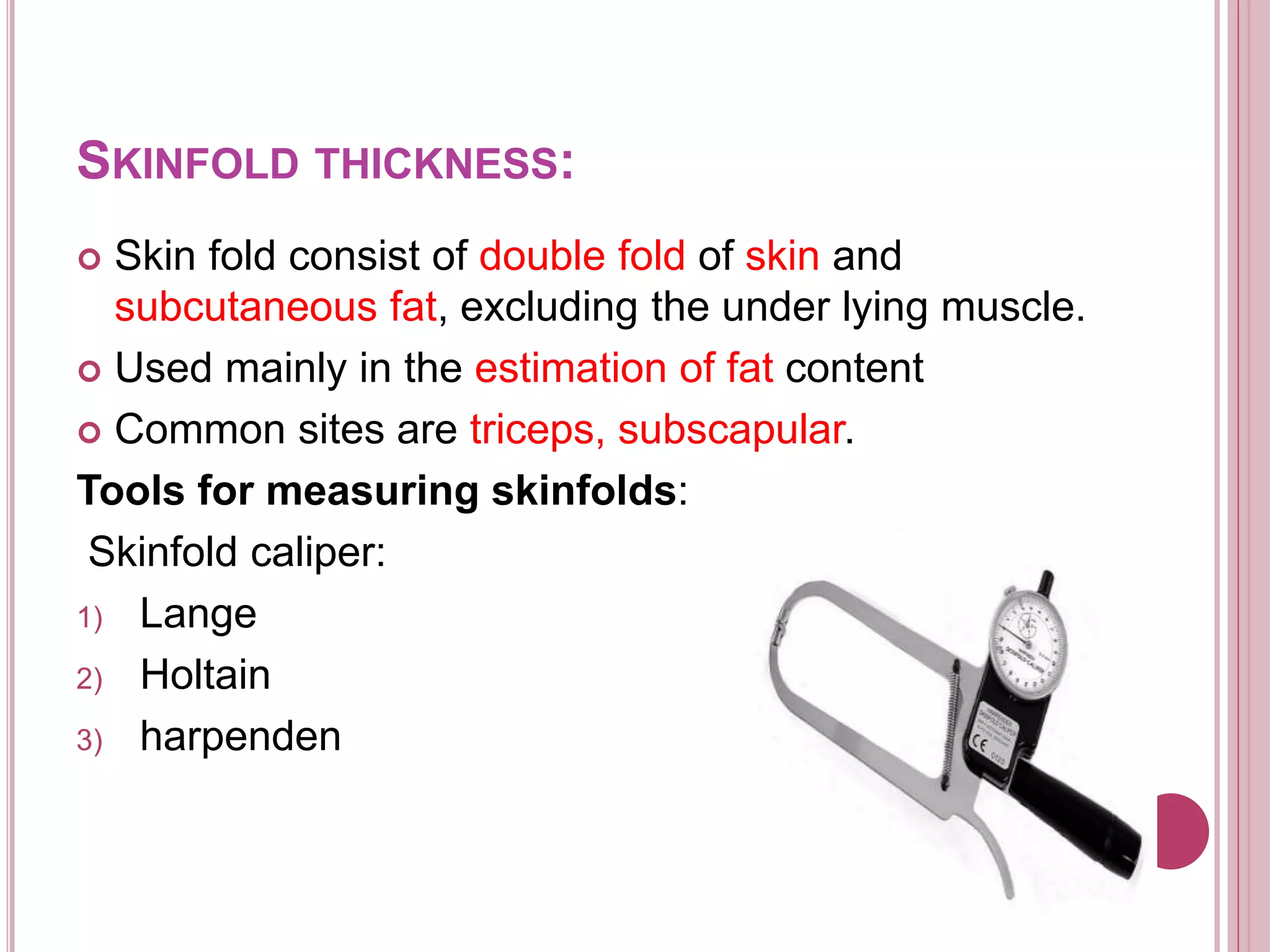 SKINFOLD THICKNESS:
 Skin fold consist of double fold of skin and
subcutaneous fat, excluding the under lying muscle.
 Used mainly in the estimation of fat content
 Common sites are triceps, subscapular.
Tools for measuring skinfolds:
Skinfold caliper:
1) Lange
2) Holtain
3) harpenden
 