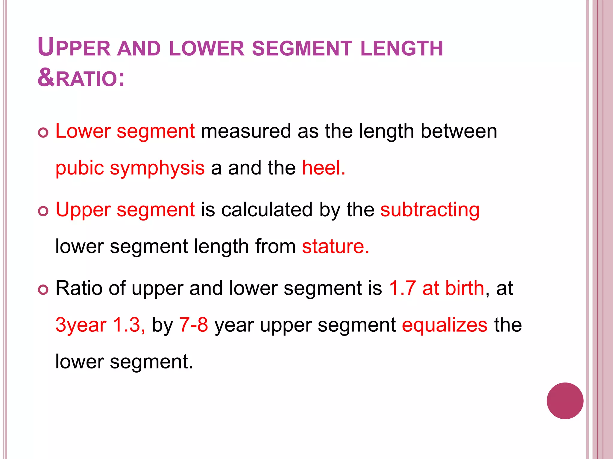 UPPER AND LOWER SEGMENT LENGTH
&RATIO:
 Lower segment measured as the length between
pubic symphysis a and the heel.
 Upper segment is calculated by the subtracting
lower segment length from stature.
 Ratio of upper and lower segment is 1.7 at birth, at
3year 1.3, by 7-8 year upper segment equalizes the
lower segment.
 