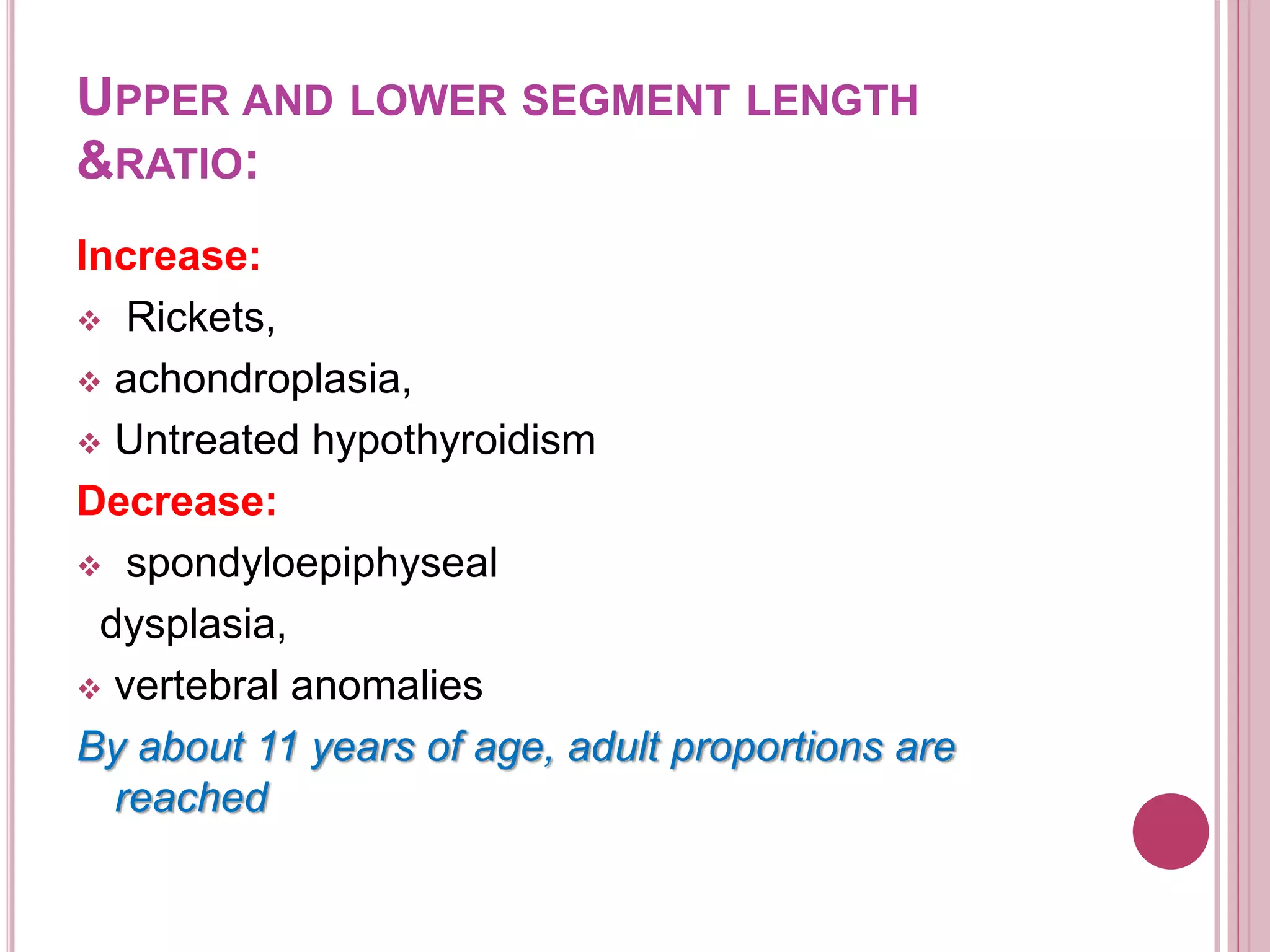 UPPER AND LOWER SEGMENT LENGTH
&RATIO:
Increase:
 Rickets,
 achondroplasia,
 Untreated hypothyroidism
Decrease:
 spondyloepiphyseal
dysplasia,
 vertebral anomalies
By about 11 years of age, adult proportions are
reached
 