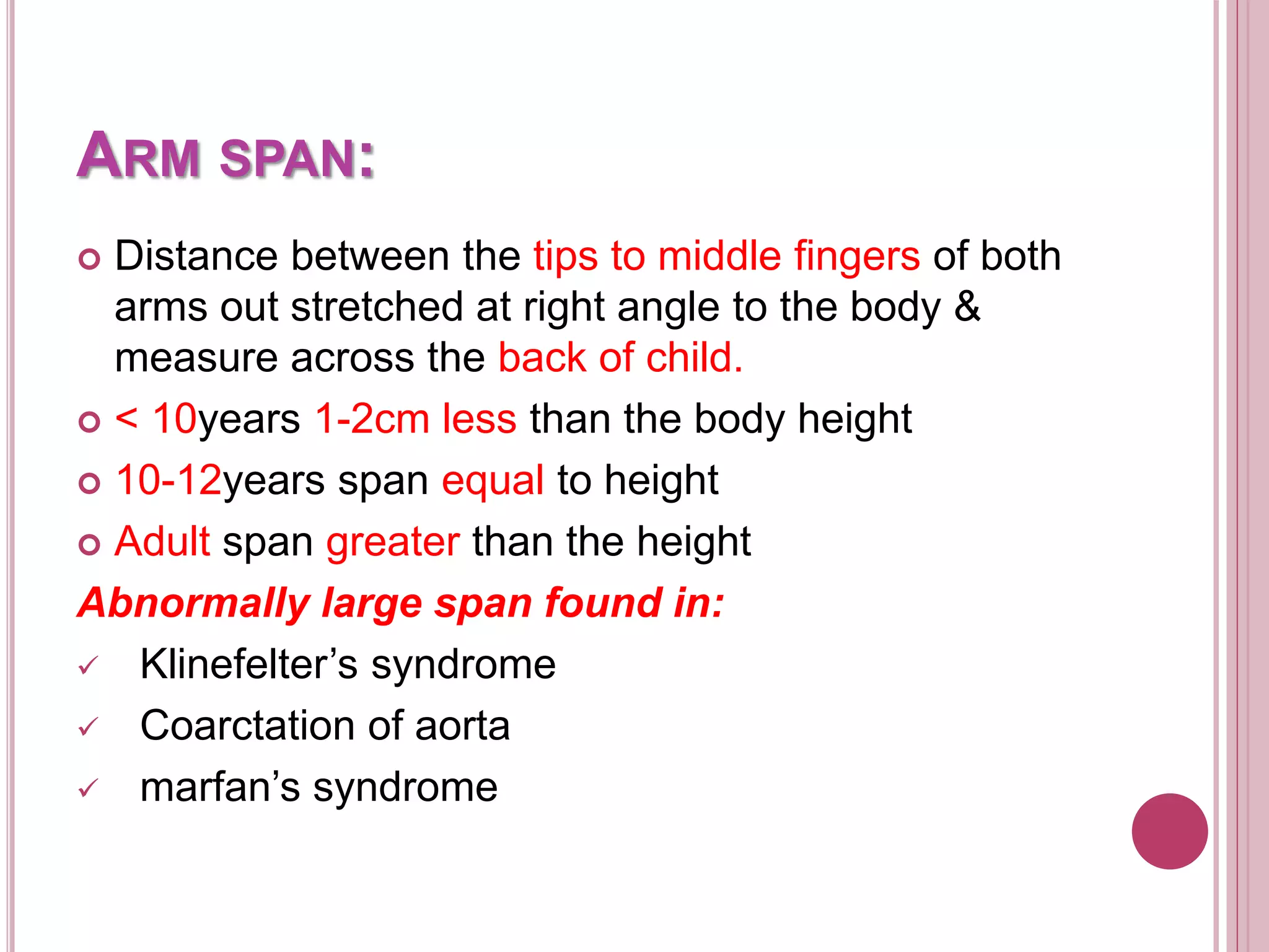 ARM SPAN:
 Distance between the tips to middle fingers of both
arms out stretched at right angle to the body &
measure across the back of child.
 < 10years 1-2cm less than the body height
 10-12years span equal to height
 Adult span greater than the height
Abnormally large span found in:
 Klinefelter’s syndrome
 Coarctation of aorta
 marfan’s syndrome
 
