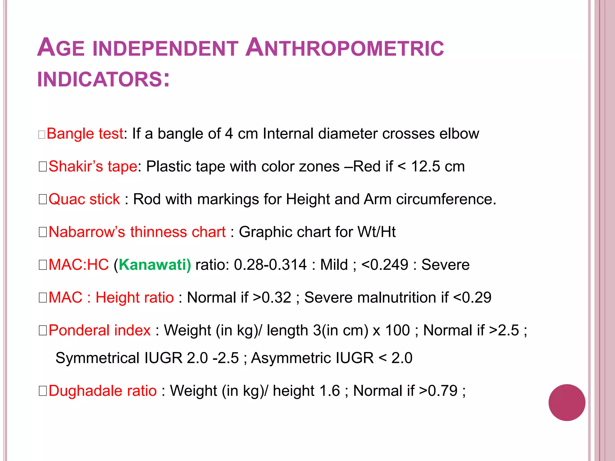 AGE INDEPENDENT ANTHROPOMETRIC
INDICATORS:
Bangle test: If a bangle of 4 cm Internal diameter crosses elbow
Shakir’s tape: Plastic tape with color zones –Red if < 12.5 cm
Quac stick : Rod with markings for Height and Arm circumference.
Nabarrow’s thinness chart : Graphic chart for Wt/Ht
MAC:HC (Kanawati) ratio: 0.28-0.314 : Mild ; <0.249 : Severe
MAC : Height ratio : Normal if >0.32 ; Severe malnutrition if <0.29
Ponderal index : Weight (in kg)/ length 3(in cm) x 100 ; Normal if >2.5 ;
Symmetrical IUGR 2.0 -2.5 ; Asymmetric IUGR < 2.0
Dughadale ratio : Weight (in kg)/ height 1.6 ; Normal if >0.79 ;
 