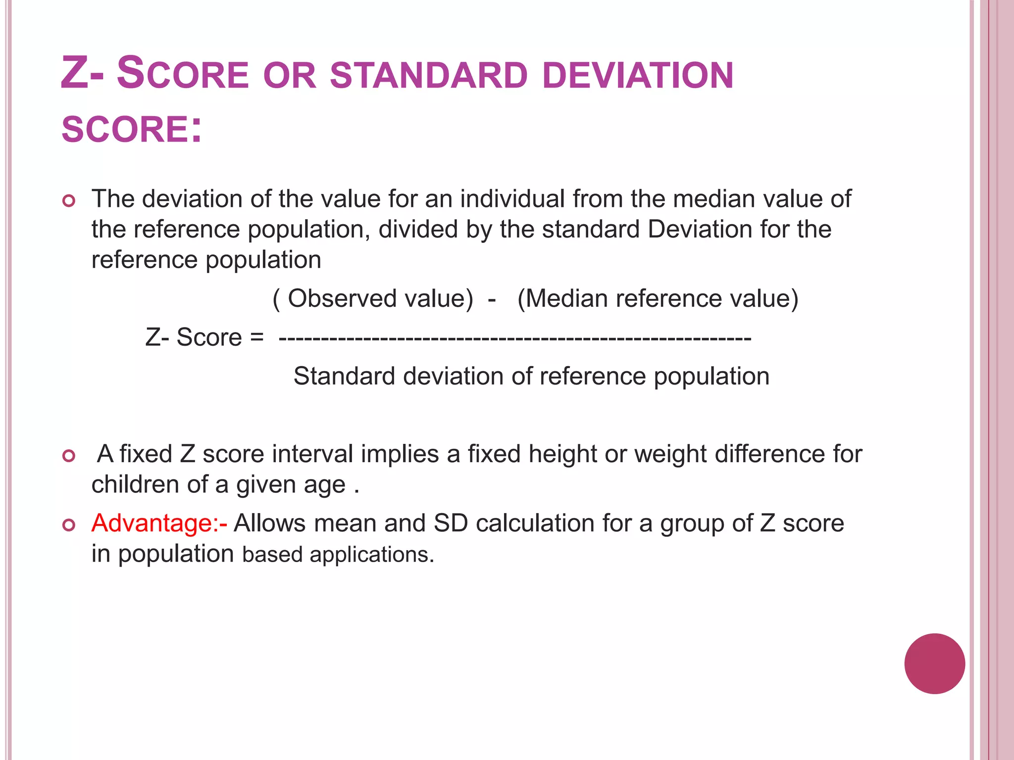 Z- SCORE OR STANDARD DEVIATION
SCORE:
 The deviation of the value for an individual from the median value of
the reference population, divided by the standard Deviation for the
reference population
( Observed value) - (Median reference value)
Z- Score = --------------------------------------------------------
Standard deviation of reference population
 A fixed Z score interval implies a fixed height or weight difference for
children of a given age .
 Advantage:- Allows mean and SD calculation for a group of Z score
in population based applications.
 