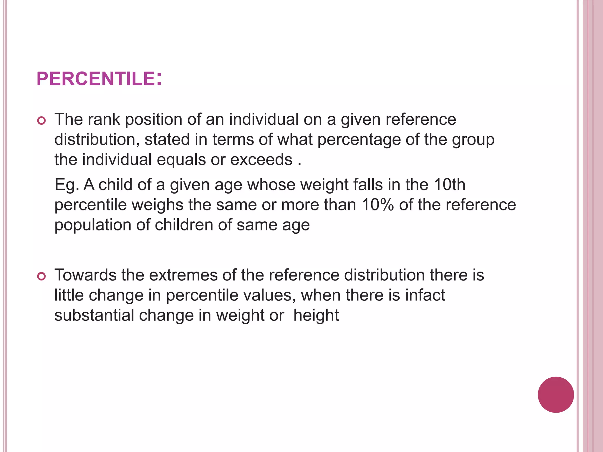 PERCENTILE:
 The rank position of an individual on a given reference
distribution, stated in terms of what percentage of the group
the individual equals or exceeds .
Eg. A child of a given age whose weight falls in the 10th
percentile weighs the same or more than 10% of the reference
population of children of same age
 Towards the extremes of the reference distribution there is
little change in percentile values, when there is infact
substantial change in weight or height
 