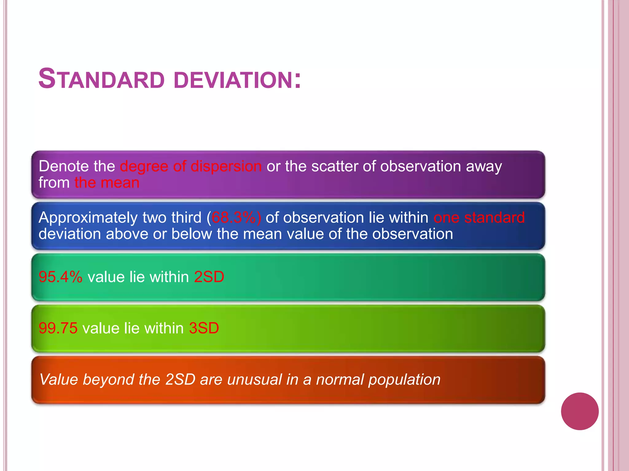 STANDARD DEVIATION:
Denote the degree of dispersion or the scatter of observation away
from the mean
Approximately two third (68.3%) of observation lie within one standard
deviation above or below the mean value of the observation
95.4% value lie within 2SD
99.75 value lie within 3SD
Value beyond the 2SD are unusual in a normal population
 
