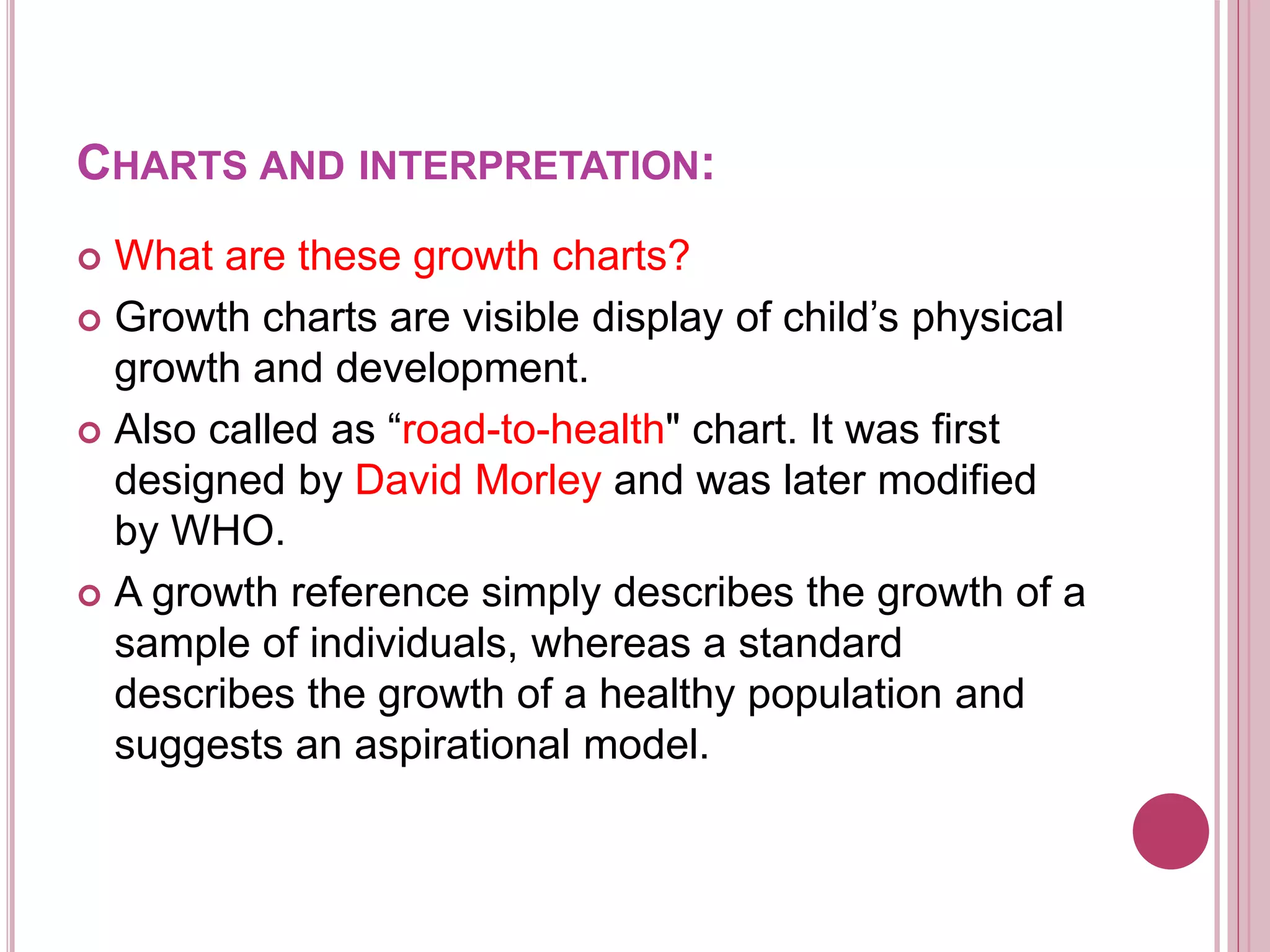 CHARTS AND INTERPRETATION:
 What are these growth charts?
 Growth charts are visible display of child’s physical
growth and development.
 Also called as “road-to-health" chart. It was first
designed by David Morley and was later modified
by WHO.
 A growth reference simply describes the growth of a
sample of individuals, whereas a standard
describes the growth of a healthy population and
suggests an aspirational model.
 