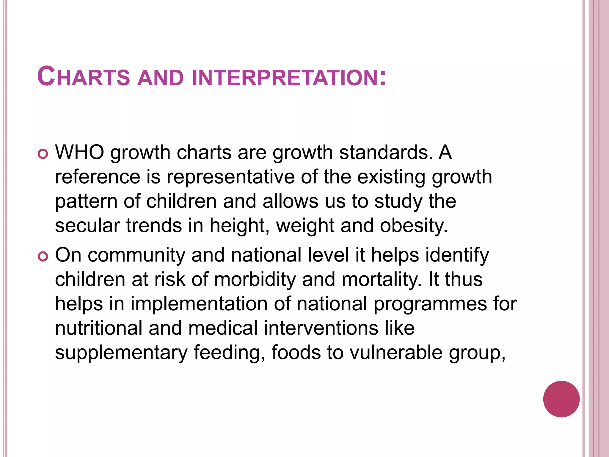 CHARTS AND INTERPRETATION:
 WHO growth charts are growth standards. A
reference is representative of the existing growth
pattern of children and allows us to study the
secular trends in height, weight and obesity.
 On community and national level it helps identify
children at risk of morbidity and mortality. It thus
helps in implementation of national programmes for
nutritional and medical interventions like
supplementary feeding, foods to vulnerable group,
 