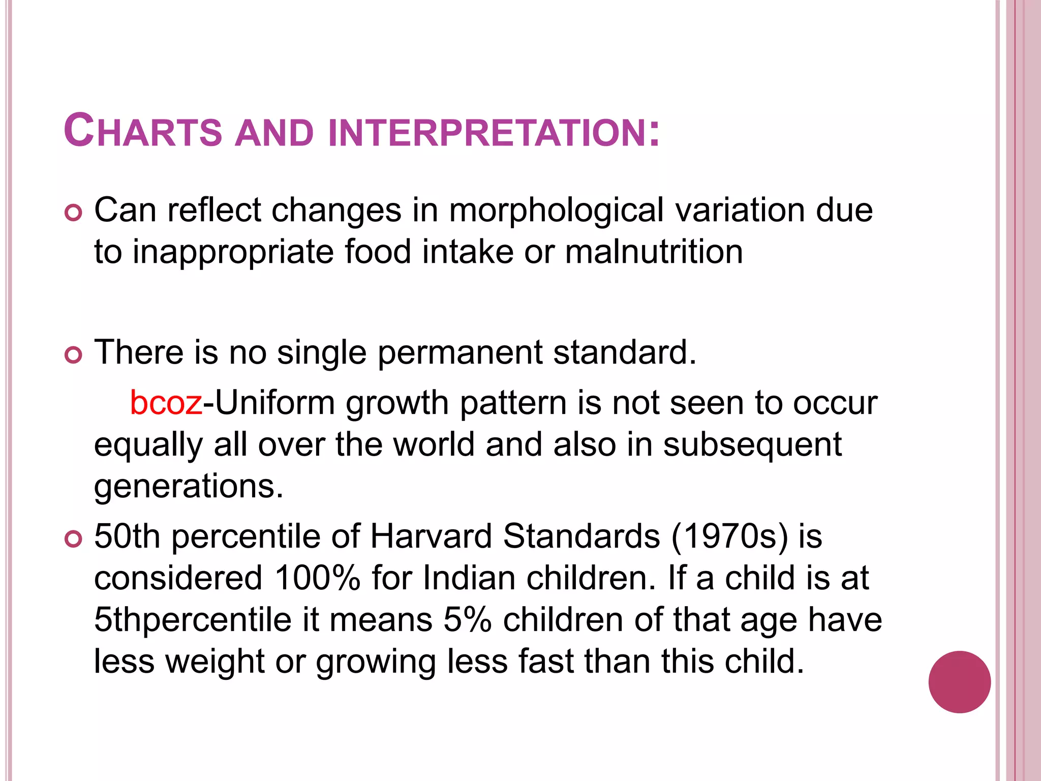 CHARTS AND INTERPRETATION:
 Can reflect changes in morphological variation due
to inappropriate food intake or malnutrition
 There is no single permanent standard.
bcoz-Uniform growth pattern is not seen to occur
equally all over the world and also in subsequent
generations.
 50th percentile of Harvard Standards (1970s) is
considered 100% for Indian children. If a child is at
5thpercentile it means 5% children of that age have
less weight or growing less fast than this child.
 