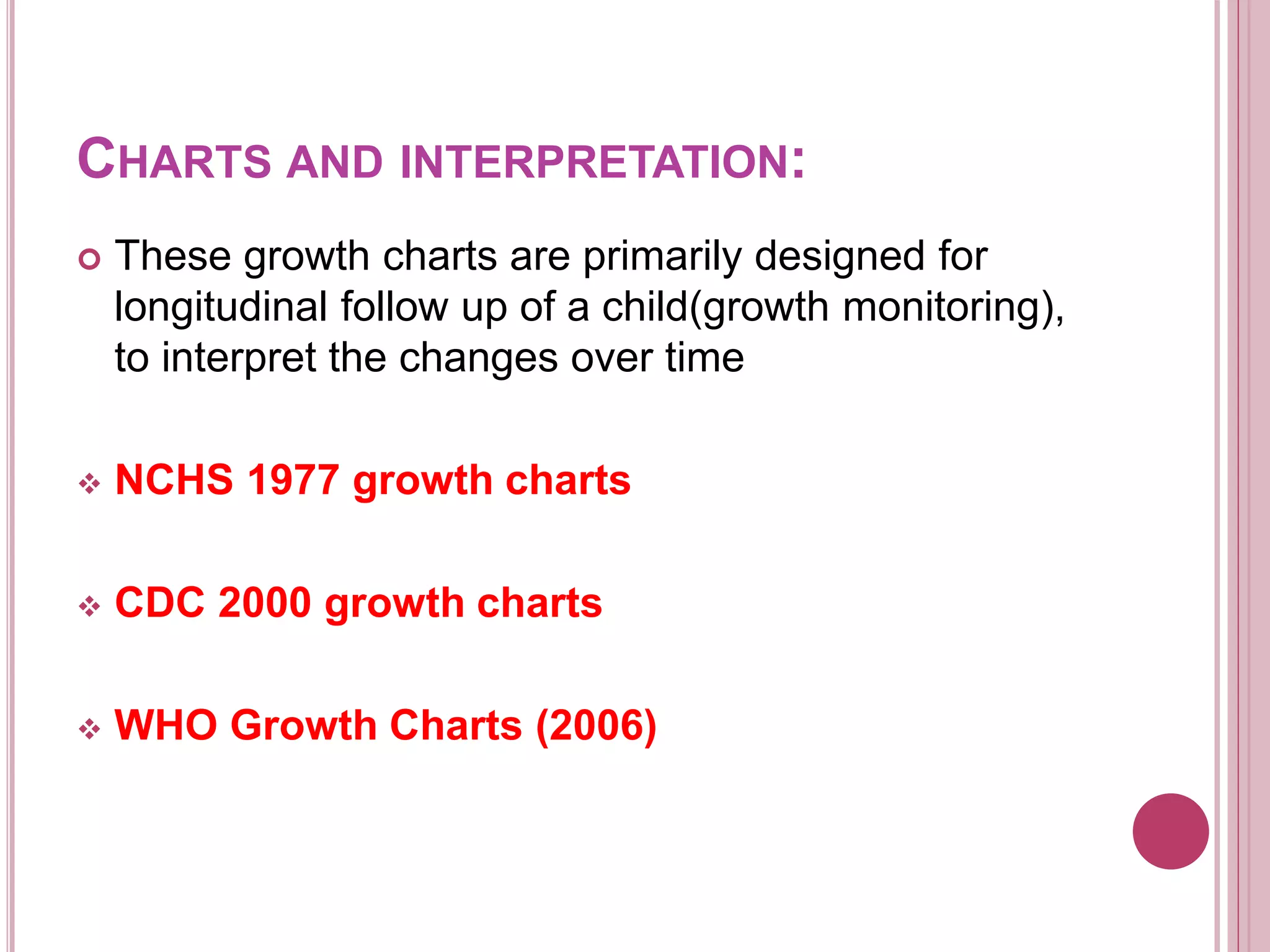 CHARTS AND INTERPRETATION:
 These growth charts are primarily designed for
longitudinal follow up of a child(growth monitoring),
to interpret the changes over time
 NCHS 1977 growth charts
 CDC 2000 growth charts
 WHO Growth Charts (2006)
 