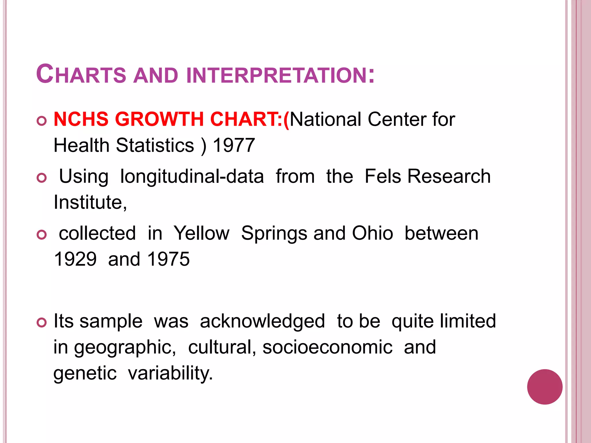 CHARTS AND INTERPRETATION:
 NCHS GROWTH CHART:(National Center for
Health Statistics ) 1977
 Using longitudinal-data from the Fels Research
Institute,
 collected in Yellow Springs and Ohio between
1929 and 1975
 Its sample was acknowledged to be quite limited
in geographic, cultural, socioeconomic and
genetic variability.
 