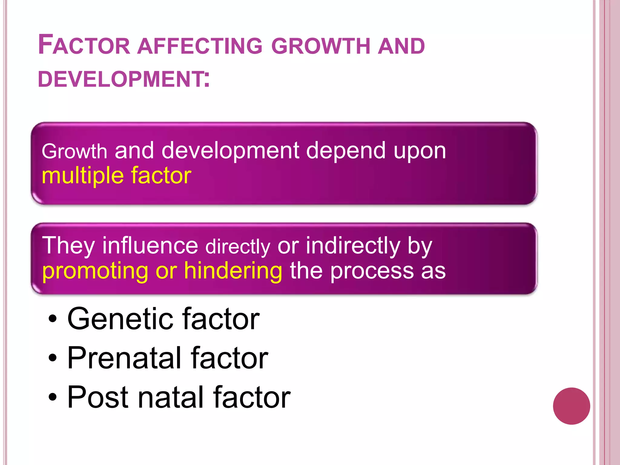 Growth and development depend upon
multiple factor
They influence directly or indirectly by
promoting or hindering the process as
• Genetic factor
• Prenatal factor
• Post natal factor
FACTOR AFFECTING GROWTH AND
DEVELOPMENT:
 