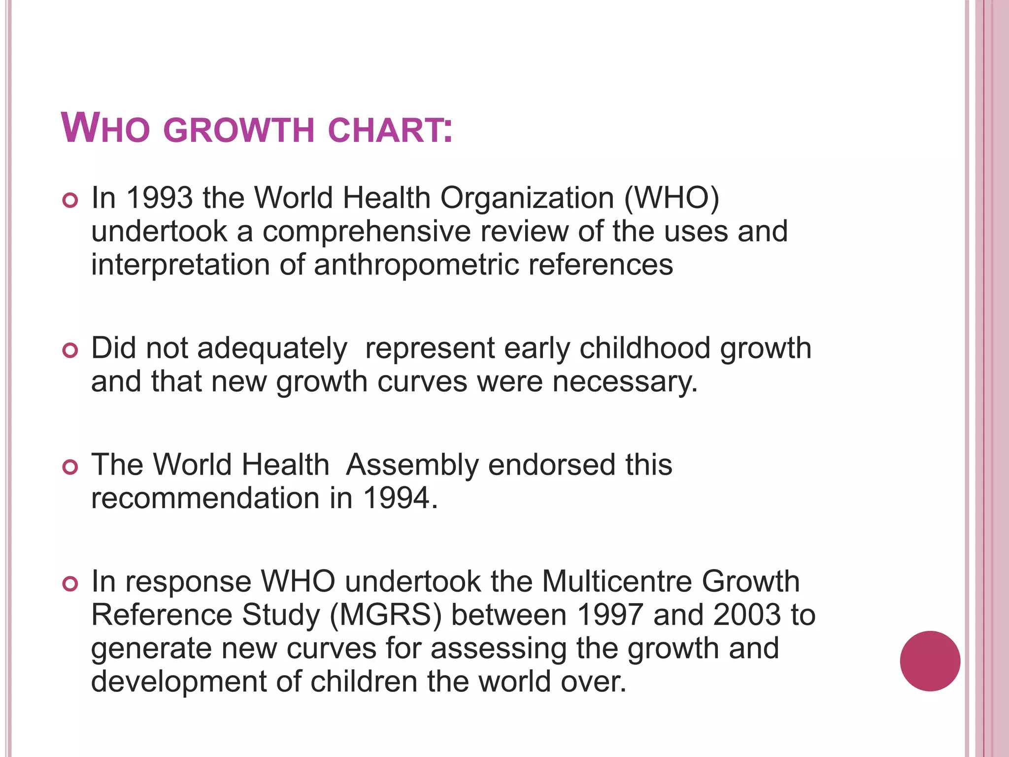 WHO GROWTH CHART:
 In 1993 the World Health Organization (WHO)
undertook a comprehensive review of the uses and
interpretation of anthropometric references
 Did not adequately represent early childhood growth
and that new growth curves were necessary.
 The World Health Assembly endorsed this
recommendation in 1994.
 In response WHO undertook the Multicentre Growth
Reference Study (MGRS) between 1997 and 2003 to
generate new curves for assessing the growth and
development of children the world over.
 