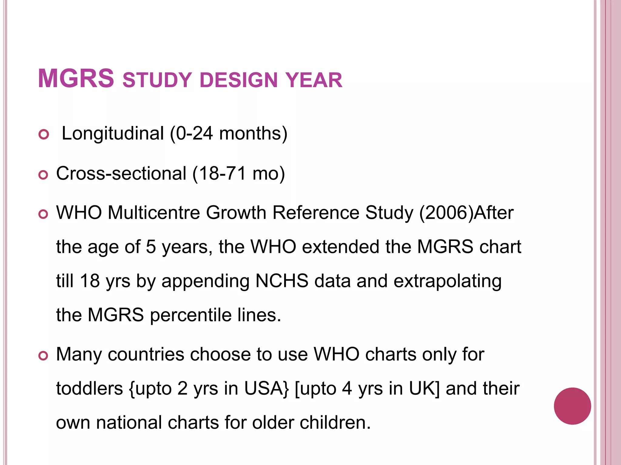 MGRS STUDY DESIGN YEAR
 Longitudinal (0-24 months)
 Cross-sectional (18-71 mo)
 WHO Multicentre Growth Reference Study (2006)After
the age of 5 years, the WHO extended the MGRS chart
till 18 yrs by appending NCHS data and extrapolating
the MGRS percentile lines.
 Many countries choose to use WHO charts only for
toddlers {upto 2 yrs in USA} [upto 4 yrs in UK] and their
own national charts for older children.
 