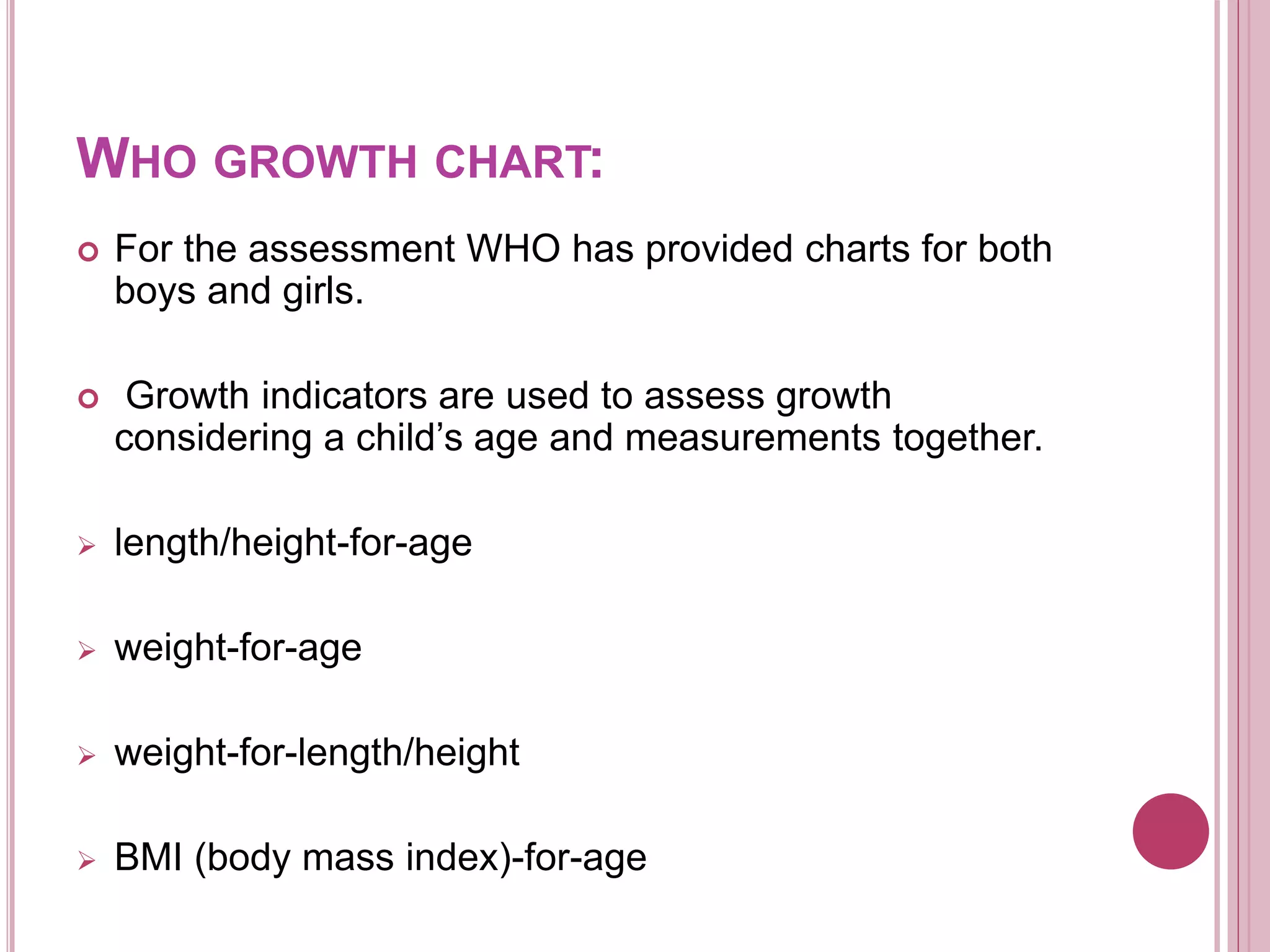 WHO GROWTH CHART:
 For the assessment WHO has provided charts for both
boys and girls.
 Growth indicators are used to assess growth
considering a child’s age and measurements together.
 length/height-for-age
 weight-for-age
 weight-for-length/height
 BMI (body mass index)-for-age
 