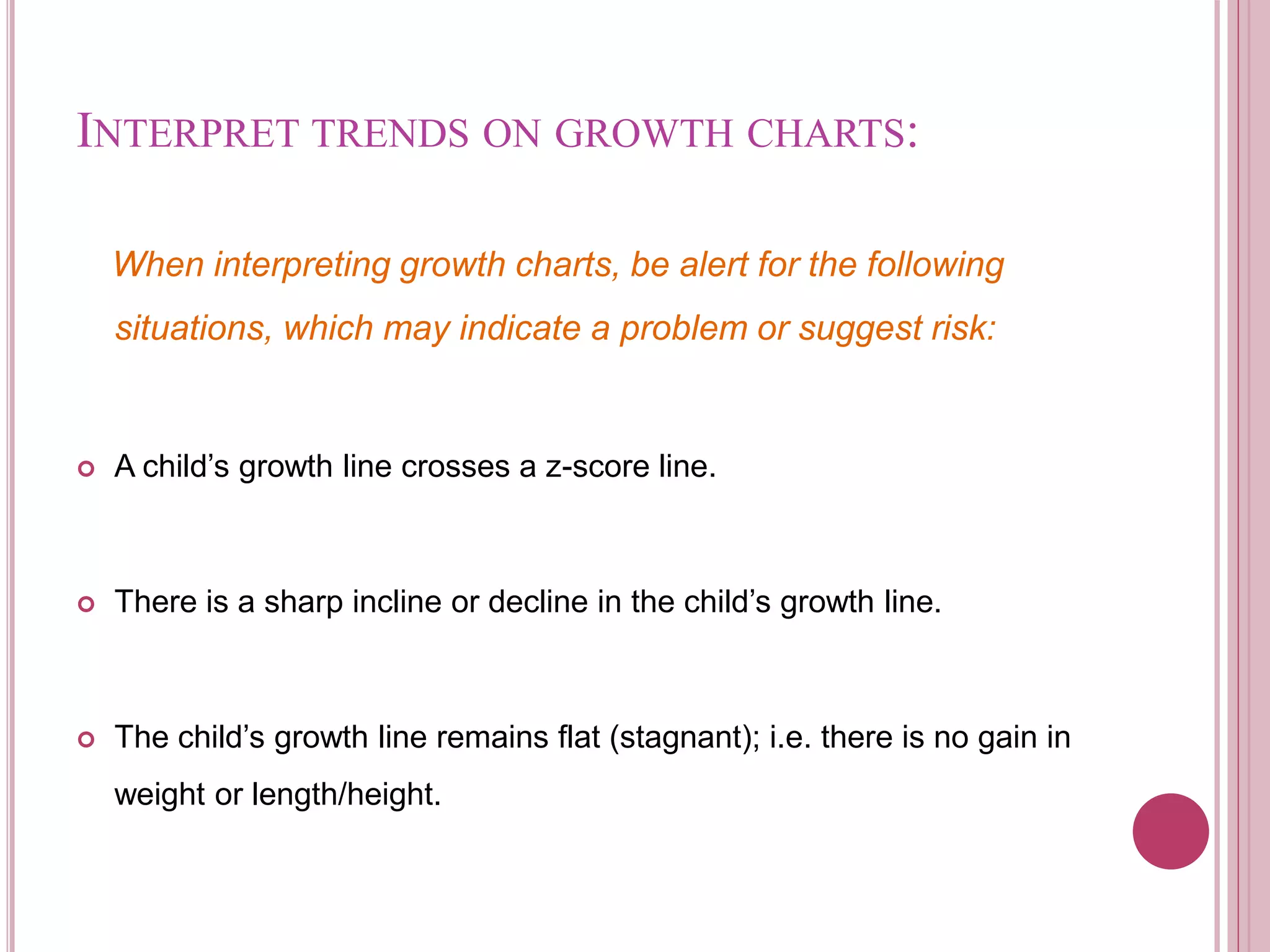 INTERPRET TRENDS ON GROWTH CHARTS:
When interpreting growth charts, be alert for the following
situations, which may indicate a problem or suggest risk:
 A child’s growth line crosses a z-score line.
 There is a sharp incline or decline in the child’s growth line.
 The child’s growth line remains flat (stagnant); i.e. there is no gain in
weight or length/height.
 