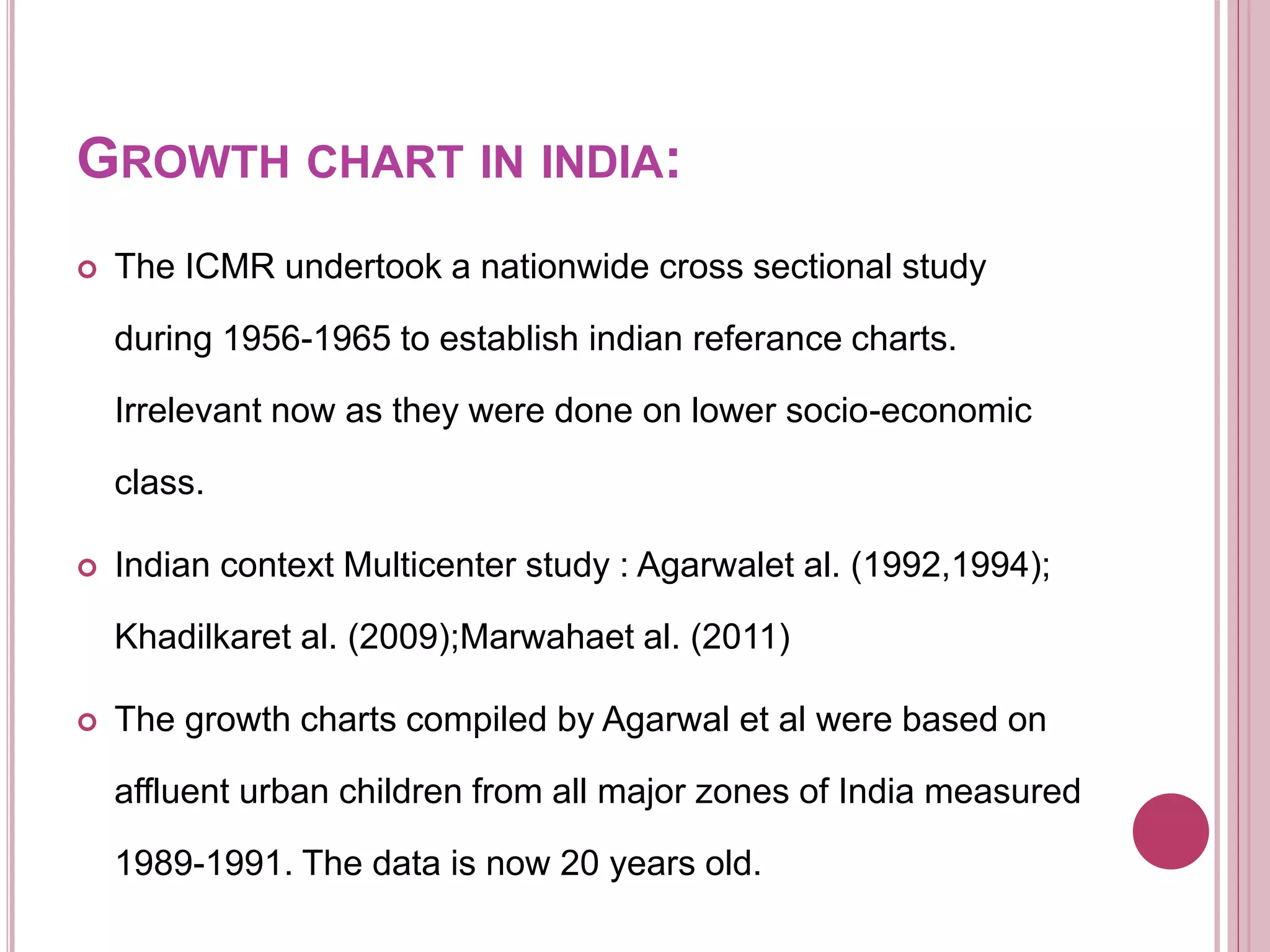 GROWTH CHART IN INDIA:
 The ICMR undertook a nationwide cross sectional study
during 1956-1965 to establish indian referance charts.
Irrelevant now as they were done on lower socio-economic
class.
 Indian context Multicenter study : Agarwalet al. (1992,1994);
Khadilkaret al. (2009);Marwahaet al. (2011)
 The growth charts compiled by Agarwal et al were based on
affluent urban children from all major zones of India measured
1989-1991. The data is now 20 years old.
 