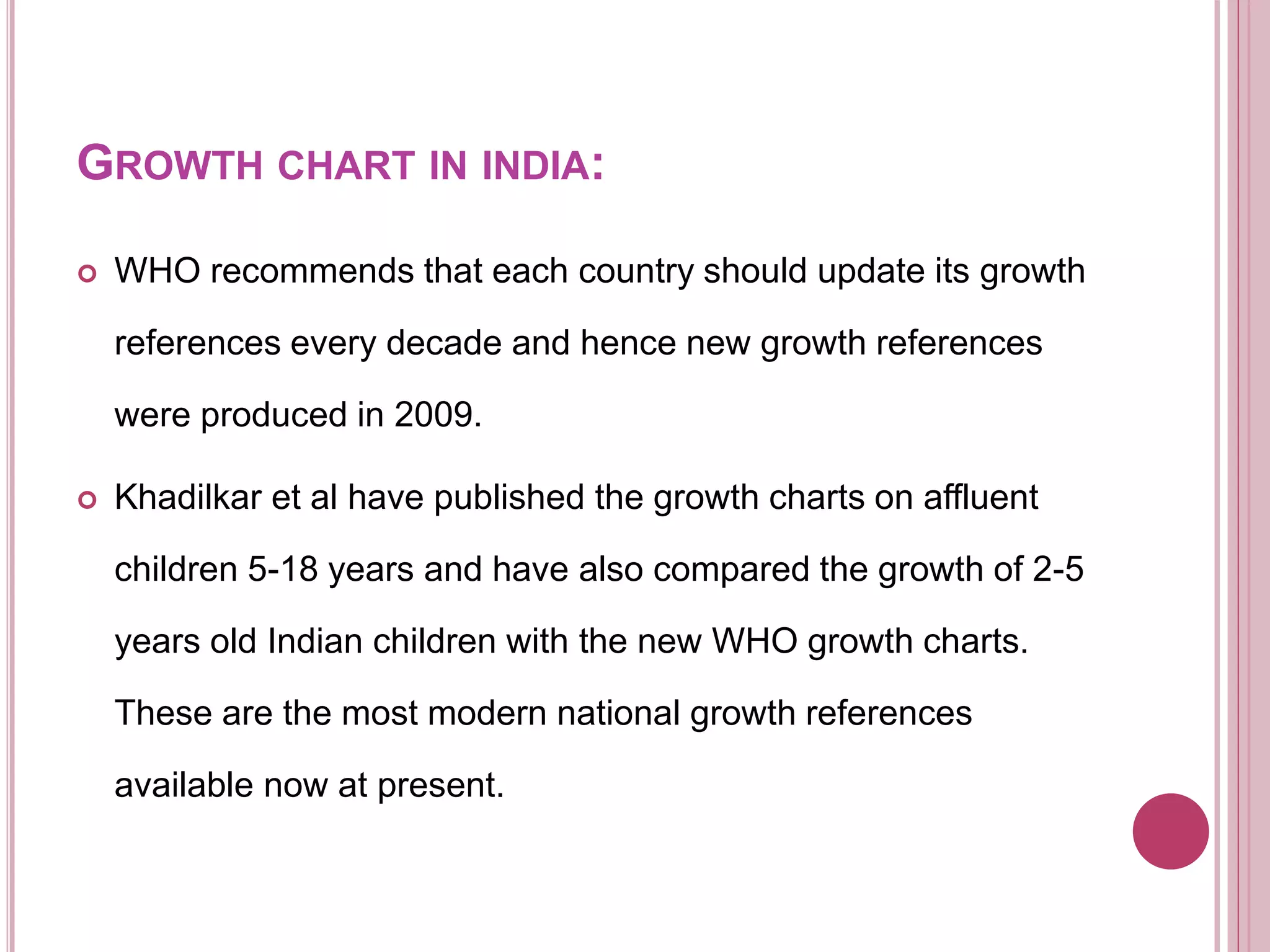 GROWTH CHART IN INDIA:
 WHO recommends that each country should update its growth
references every decade and hence new growth references
were produced in 2009.
 Khadilkar et al have published the growth charts on affluent
children 5-18 years and have also compared the growth of 2-5
years old Indian children with the new WHO growth charts.
These are the most modern national growth references
available now at present.
 