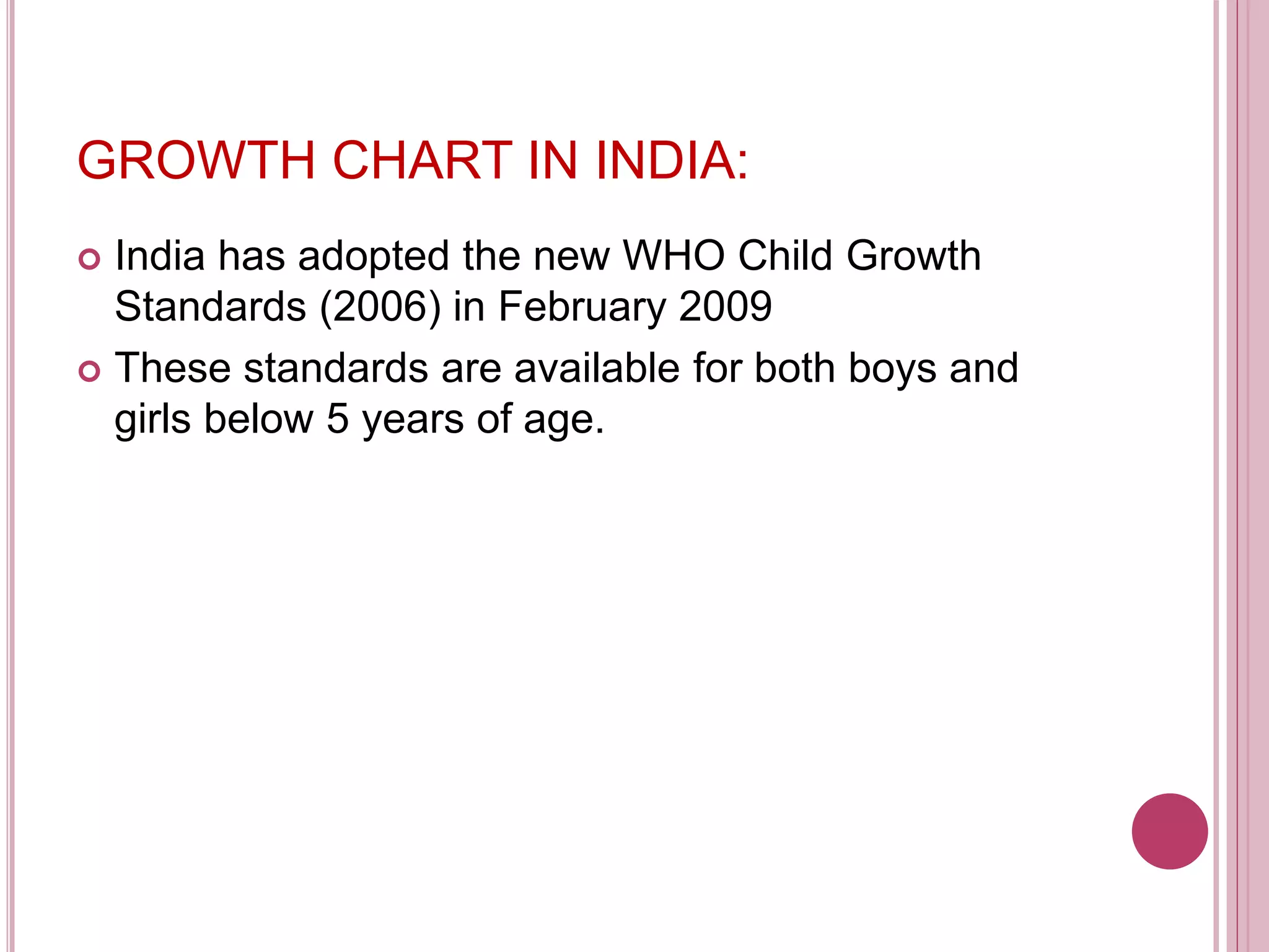 GROWTH CHART IN INDIA:
 India has adopted the new WHO Child Growth
Standards (2006) in February 2009
 These standards are available for both boys and
girls below 5 years of age.
 