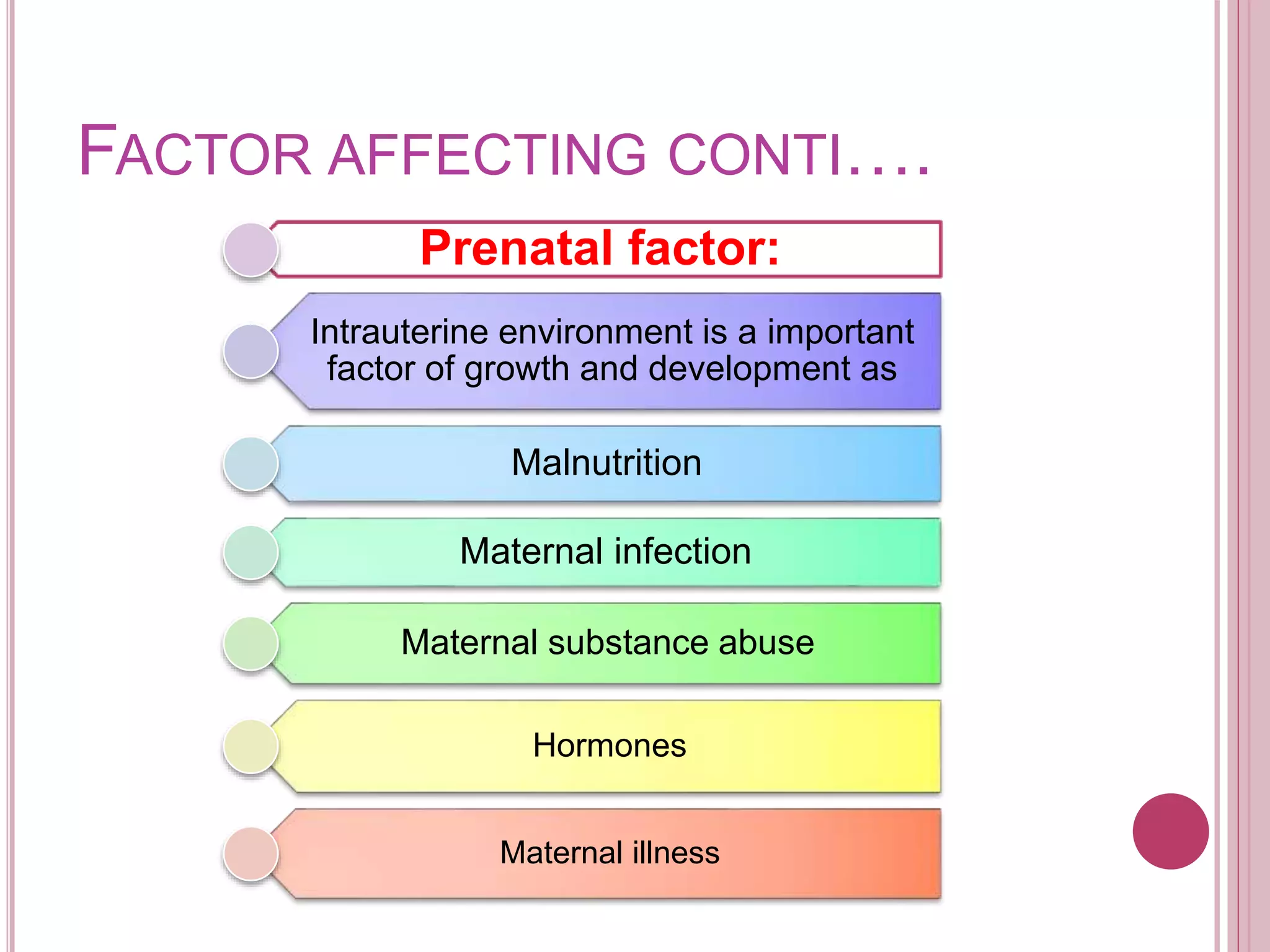 FACTOR AFFECTING CONTI….
Prenatal factor:
Intrauterine environment is a important
factor of growth and development as
Malnutrition
Maternal infection
Maternal substance abuse
Hormones
Maternal illness
 