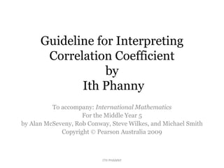 Guideline for Interpreting
Correlation Coefficient
by
Ith Phanny
To accompany: International Mathematics
For the Middle Year 5
by Alan McSeveny, Rob Conway, Steve Wilkes, and Michael Smith
Copyright  Pearson Australia 2009
ITH PHANNY
 