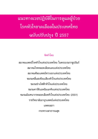 แนวทางเวชปฏิบัติในการดูแลผู้ป่วย
โรคหัวใจขาดเลือดในประเทศไทย
ฉบับปรับปรุง ปี 2557
จัดท�ำโดย
สมาคมแพทย์โรคหัวใจแห่งประเทศไทย ในพระบรมราชูปถัมภ์
สมาคมโรคหลอดเลือดแดงแห่งประเทศไทย
สมาคมศัลยแพทย์ทรวงอกแห่งประเทศไทย
ชมรมคลื่นสะท้อนเสียงหัวใจแห่งประเทศไทย
ชมรมช่างไฟฟ้าหัวใจแห่งประเทศไทย
ชมรมคาร์ดิแอคอิมเมจจิงแห่งประเทศไทย
ชมรมมัณฑนากรหลอดเลือดหัวใจแห่งประเทศไทย (2551)
ราชวิทยาลัยอายุรแพทย์แห่งประเทศไทย
แพทยสภา
กระทรวงสาธารณสุข
 