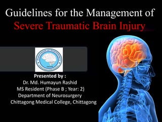 Guidelines for the Management of
Severe Traumatic Brain Injury
Presented by :
Dr. Md. Humayun Rashid
MS Resident (Phase B ; Year: 2)
Department of Neurosurgery
Chittagong Medical College, Chittagong
 