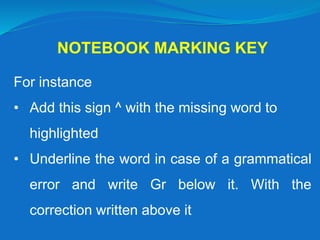 NOTEBOOK MARKING KEY
For instance
• Add this sign ^ with the missing word to
highlighted
• Underline the word in case of a grammatical
error and write Gr below it. With the
correction written above it
 