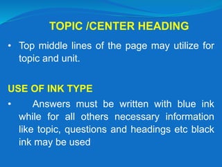 TOPIC /CENTER HEADING
• Top middle lines of the page may utilize for
topic and unit.
USE OF INK TYPE
• Answers must be written with blue ink
while for all others necessary information
like topic, questions and headings etc black
ink may be used
 