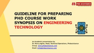 An Academic presentation by
Dr. Nancy Agnes, Head, Technical Operations, Phdassistance
Group www.phdassistance.com
Email: info@phdassistance.com
GUIDELINE FOR PREPARING
PHD COURSE WORK
SYNOPSIS ON ENGINEERING
TECHNOLOGY
 