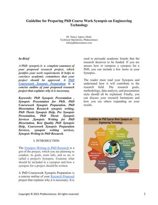 Copyright © 2021 PhdAssistance. All rights reserved 1
Guideline for Preparing PhD Course Work Synopsis on Engineering
Technology
Dr. Nancy Agnes, Head,
Technical Operations, Phdassistance
info@phdassistance.com
In-Brief
A PhD synopsis is a complete summary of
your proposed research project, which
justifies your work requirement. It helps to
convince academic committees that your
project should be approved. A PhD
Coursework Synopsis Preparation is a
concise outline of your proposed research
project that explains why it is necessary.
Keywords: PhD Synopsis Presentation ,
Synopsis Presentation for PhD, PhD
Coursework Synopsis Preparation, PhD
Dissertation Research synopsis writing,
PhD Thesis Synopsis Help, Pre Synopsis
Presentation, PhD Thesis Synopsis
Services ,Synopsis Writing for PhD
Dissertation, Best Quality PhD Synopsis
Help, Coursework Synopsis Preparation
Services, synopsis writing services,
Synopsis Writing in PhD Research.
I. INTRODUCTION
The Synopsis Writing in PhD Research is a
gist of the project, which you are planning to
conduct, its goals, team info, and so on, is
called a project's Synopsis. Examine what
should be included in a synopsis and how a
synopsis for a project should be written.
A PhD Coursework Synopsis Preparation is
a concise outline of your Research Proposed
project that explains why it is necessary. It is
used to persuade academic boards that the
research deserves to be funded. If you are
unsure how to compose a synopsis for a
PhD, you can include a few items in your
Synopsis.
The reader must read your Synopsis and
understand how it will contribute to the
research field. The research goals,
methodology, data analysis, and presentation
style should all be explained. Finally, you
can discuss your research limitations and
how you see others expanding on your
results.
 