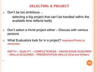 o Don‟t be too ambitious -
selecting a big project that can‟t be handled within the
available time reflects badly
o Don‟t select a trivial project either – Discuss with various
persons
o What Evaluators look for in a project? Important Points to
remember:
DEPTH – QUALITY – COMPLETENESS – KNOWLEDGE ACQUIRED
– SKILLS ACQUIRED – PRESENTATION SKILLS (Oral and Written)
-
SELECTING A PROJECT
SPB
 