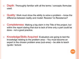 o Depth: Thoroughly familiar with all the terms / concepts /formulae
used.
o Quality: Work must show the ability to solve a problem – know the
difference between reality and model: Resistor Vs Resistance?
o Completeness: Making a big claim in the Title of the project, but
within the report stating that due to lack of time only a part could be
done - not a good practice.
o Knowledge/Skills Acquired: Evaluators are going to test the
knowledge relating to the problem area – You must become an
expert in the chosen problem area (sub-area) – be able to teach
/guide / lecture
SPB
 