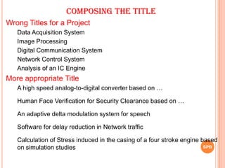 Wrong Titles for a Project
Data Acquisition System
Image Processing
Digital Communication System
Network Control System
Analysis of an IC Engine
More appropriate Title
A high speed analog-to-digital converter based on …
Human Face Verification for Security Clearance based on …
An adaptive delta modulation system for speech
Software for delay reduction in Network traffic
Calculation of Stress induced in the casing of a four stroke engine based
on simulation studies SPB
Composing the Title
 