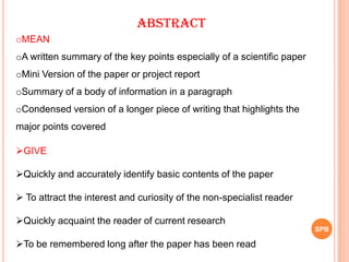 ABSTRACT
oMEAN
oA written summary of the key points especially of a scientific paper
oMini Version of the paper or project report
oSummary of a body of information in a paragraph
oCondensed version of a longer piece of writing that highlights the
major points covered
GIVE
Quickly and accurately identify basic contents of the paper
 To attract the interest and curiosity of the non-specialist reader
Quickly acquaint the reader of current research
To be remembered long after the paper has been read
SPB
 