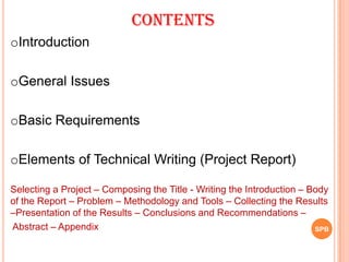 SPB
Contents
oIntroduction
oGeneral Issues
oBasic Requirements
oElements of Technical Writing (Project Report)
Selecting a Project – Composing the Title - Writing the Introduction – Body
of the Report – Problem – Methodology and Tools – Collecting the Results
–Presentation of the Results – Conclusions and Recommendations –
Abstract – Appendix
 