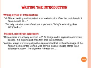 Writing the Introduction
Wrong styles of Introduction
“VLSI is an exciting and important area in electronics. Over the past decade it
has emerged as …”
“Security is a vital issue of national importance. Today‟s technology has
advanced …”
Instead, use direct approach:
“Researchers are actively involved in VLSI design and is applications from last
decade. It is exciting and important area in electronics.”
“A digital image processing algorithm is presented that verifies the image of the
human face recorded using a web camera against images stored in an
existing database. The algorithm is based on …”
SPB
 