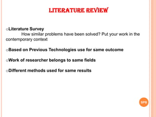 Literature Review
oLiterature Survey
How similar problems have been solved? Put your work in the
contemporary context
oBased on Previous Technologies use for same outcome
oWork of researcher belongs to same fields
oDifferent methods used for same results
SPB
 