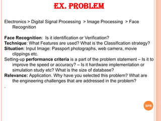 Ex. Problem
Electronics > Digital Signal Processing > Image Processing > Face
Recognition
Face Recognition: Is it identification or Verification?
Technique: What Features are used? What is the Classification strategy?
Situation: Input Image: Passport photographs, web camera, movie
clippings etc.
Setting-up performance criteria is a part of the problem statement – Is it to
improve the speed or accuracy? – Is it hardware implementation or
simulation study etc? What is the size of database?
Relevance: Application. Why have you selected this problem? What are
the engineering challenges that are addressed in the problem?
.
SPB
 