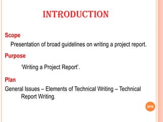 SPB
Scope
Presentation of broad guidelines on writing a project report.
Purpose
‘Writing a Project Report’.
Plan
General Issues – Elements of Technical Writing – Technical
Report Writing.
Introduction
 