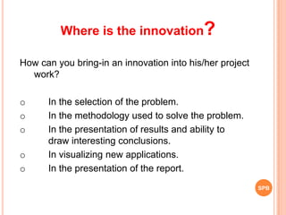 How can you bring-in an innovation into his/her project
work?
o In the selection of the problem.
o In the methodology used to solve the problem.
o In the presentation of results and ability to
draw interesting conclusions.
o In visualizing new applications.
o In the presentation of the report.
Where is the innovation?
SPB
 