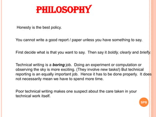 Honesty is the best policy.
You cannot write a good report / paper unless you have something to say.
First decide what is that you want to say. Then say it boldly, clearly and briefly.
Technical writing is a boring job. Doing an experiment or computation or
observing the sky is more exciting. (They involve new tasks!) But technical
reporting is an equally important job. Hence it has to be done properly. It does
not necessarily mean we have to spend more time.
Philosophy
Poor technical writing makes one suspect about the care taken in your
technical work itself.
SPB
 