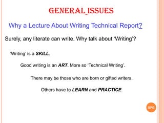SPB
General Issues
Why a Lecture About Writing Technical Report?
Surely, any literate can write. Why talk about „Writing‟?
„Writing‟ is a SKILL.
Good writing is an ART. More so „Technical Writing‟.
There may be those who are born or gifted writers.
Others have to LEARN and PRACTICE.
 