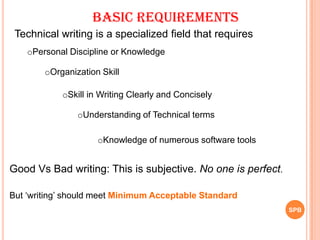 SPB
Good Vs Bad writing: This is subjective. No one is perfect.
But „writing‟ should meet Minimum Acceptable Standard
Technical writing is a specialized field that requires
Basic Requirements
oPersonal Discipline or Knowledge
oSkill in Writing Clearly and Concisely
oUnderstanding of Technical terms
oOrganization Skill
oKnowledge of numerous software tools
 