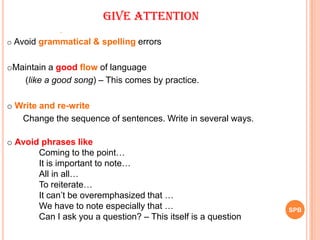 SPB
Give Attention
.
o Avoid grammatical & spelling errors
oMaintain a good flow of language
(like a good song) – This comes by practice.
o Write and re-write
Change the sequence of sentences. Write in several ways.
o Avoid phrases like
Coming to the point…
It is important to note…
All in all…
To reiterate…
It can‟t be overemphasized that …
We have to note especially that …
Can I ask you a question? – This itself is a question
 