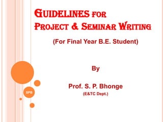 GUIDELINES FOR
PROJECT & SEMINAR WRITING
(For Final Year B.E. Student)
By
Prof. S. P. Bhonge
(E&TC Dept.)SPB
 